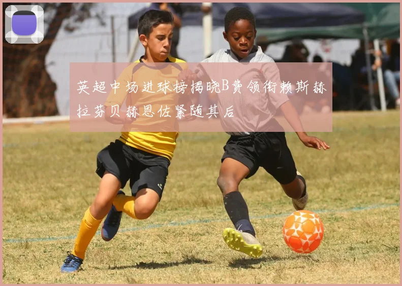 英超中场进球榜揭晓B费领衔赖斯赫拉芬贝赫恩佐紧随其后