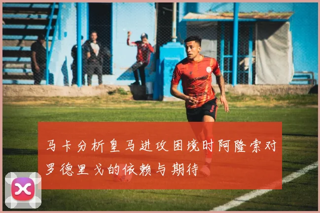 马卡分析皇马进攻困境时阿隆索对罗德里戈的依赖与期待