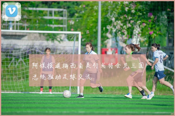 阿媒报道梅西南美行或将会见三国总统推动足球交流
