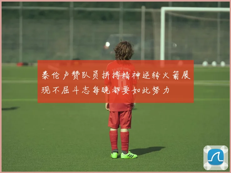 泰伦卢赞队员拼搏精神逆转火箭展现不屈斗志每晚都要如此努力
