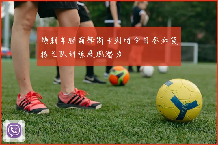 热刺年轻前锋斯卡列特今日参加英格兰队训练展现潜力