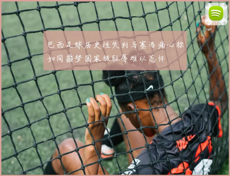 巴西足球历史性失利马塞洛痛心称如同噩梦国家级耻辱难以忘怀