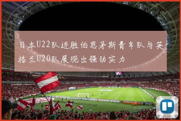 日本U22队连胜伯恩茅斯青年队与英格兰U20队展现出强劲实力
