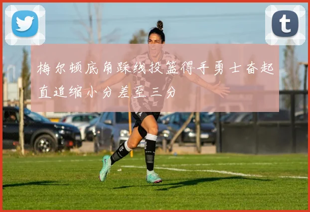 梅尔顿底角踩线投篮得手勇士奋起直追缩小分差至三分