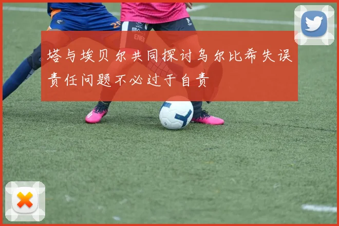 塔与埃贝尔共同探讨乌尔比希失误责任问题不必过于自责