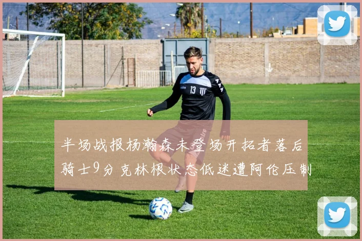 半场战报杨瀚森未登场开拓者落后骑士9分克林根状态低迷遭阿伦压制