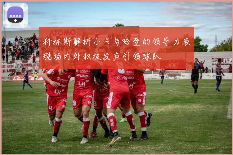 科林斯解析小卡与哈登的领导力表现场内外积极发声引领球队