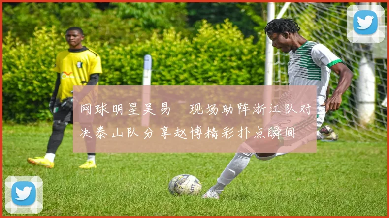 网球明星吴易昺现场助阵浙江队对决泰山队分享赵博精彩扑点瞬间